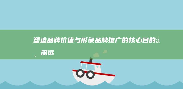 塑造品牌价值与形象：品牌推广的核心目的与深远意义